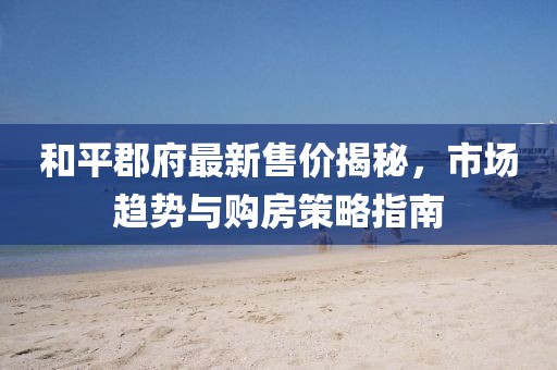 和平郡府最新售價揭秘，市場趨勢與購房策略指南