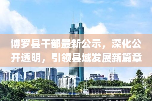 博羅縣干部最新公示，深化公開(kāi)透明，引領(lǐng)縣域發(fā)展新篇章