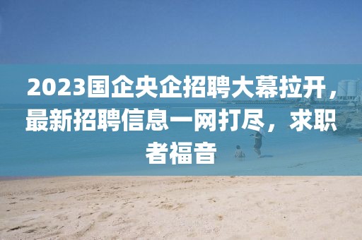 2023國企央企招聘大幕拉開，最新招聘信息一網(wǎng)打盡，求職者福音