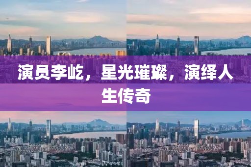 演員李屹，星光璀璨，演繹人生傳奇