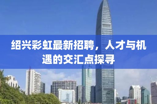 紹興彩虹最新招聘，人才與機(jī)遇的交匯點(diǎn)探尋