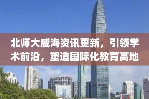 北師大威海資訊更新，引領(lǐng)學(xué)術(shù)前沿，塑造國(guó)際化教育高地