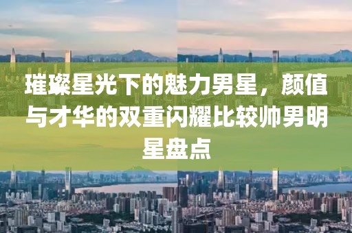 璀璨星光下的魅力男星，顏值與才華的雙重閃耀比較帥男明星盤點(diǎn)