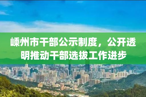 嵊州市干部公示制度，公開透明推動干部選拔工作進步
