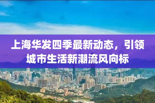 上海華發(fā)四季最新動(dòng)態(tài)，引領(lǐng)城市生活新潮流風(fēng)向標(biāo)