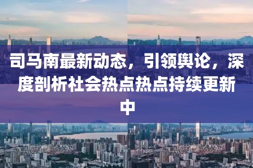 司馬南最新動(dòng)態(tài)，引領(lǐng)輿論，深度剖析社會(huì)熱點(diǎn)熱點(diǎn)持續(xù)更新中