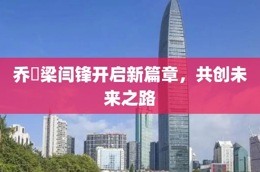 喬玥梁閆鋒開(kāi)啟新篇章，共創(chuàng)未來(lái)之路