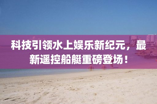 科技引領(lǐng)水上娛樂新紀(jì)元，最新遙控船艇重磅登場！