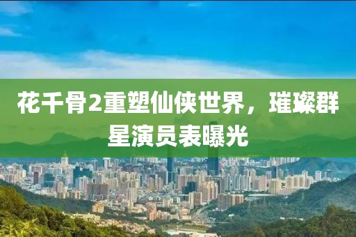 花千骨2重塑仙俠世界，璀璨群星演員表曝光