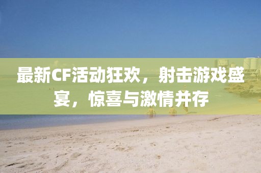 最新CF活動狂歡，射擊游戲盛宴，驚喜與激情并存