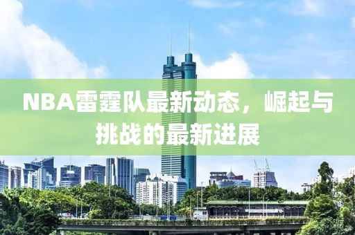 NBA雷霆隊(duì)最新動(dòng)態(tài)，崛起與挑戰(zhàn)的最新進(jìn)展