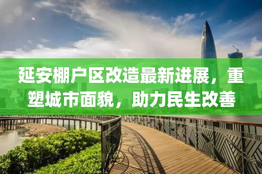 延安棚戶區(qū)改造最新進展，重塑城市面貌，助力民生改善