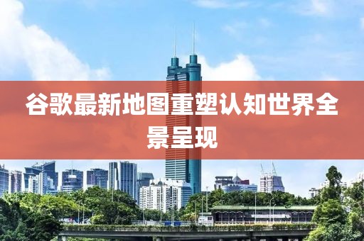 谷歌最新地圖重塑認(rèn)知世界全景呈現(xiàn)