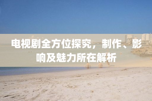 電視劇全方位探究，制作、影響及魅力所在解析