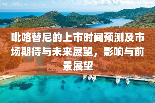 吡咯替尼的上市時(shí)間預(yù)測(cè)及市場期待與未來展望，影響與前景展望