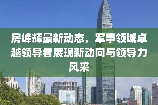 房峰輝最新動(dòng)態(tài)，軍事領(lǐng)域卓越領(lǐng)導(dǎo)者展現(xiàn)新動(dòng)向與領(lǐng)導(dǎo)力風(fēng)采