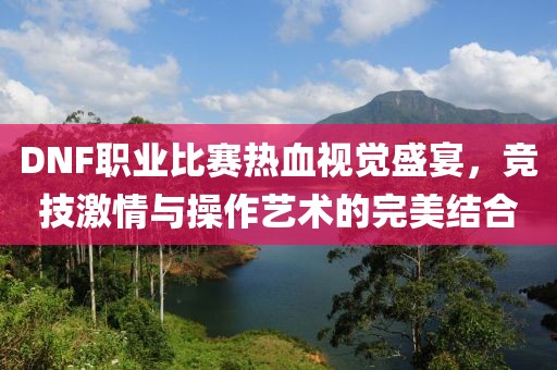 DNF職業(yè)比賽熱血視覺盛宴，競技激情與操作藝術(shù)的完美結(jié)合