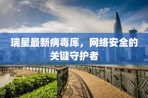 瑞星最新病毒庫，網(wǎng)絡(luò)安全的關(guān)鍵守護(hù)者
