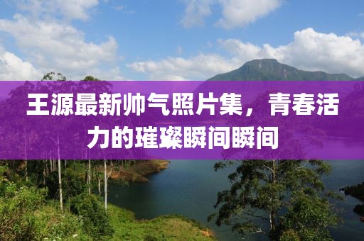 王源最新帥氣照片集，青春活力的璀璨瞬間瞬間