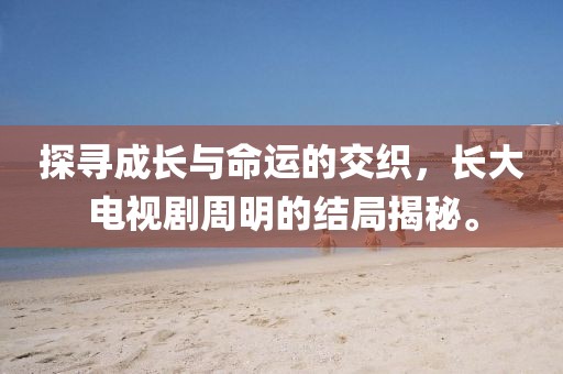探尋成長與命運的交織，長大電視劇周明的結(jié)局揭秘。