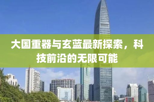 大國重器與玄藍最新探索，科技前沿的無限可能