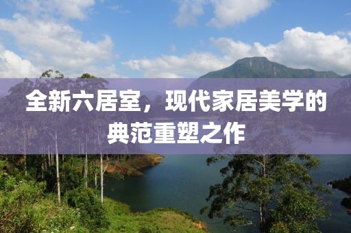 全新六居室，現(xiàn)代家居美學(xué)的典范重塑之作