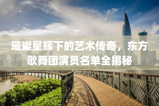 璀璨星輝下的藝術(shù)傳奇，東方歌舞團(tuán)演員名單全揭秘