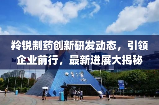 羚銳制藥創(chuàng)新研發(fā)動(dòng)態(tài)，引領(lǐng)企業(yè)前行，最新進(jìn)展大揭秘