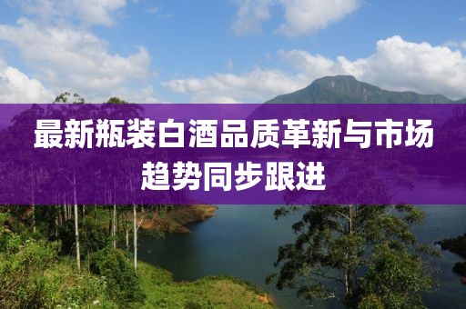 最新瓶裝白酒品質(zhì)革新與市場趨勢同步跟進