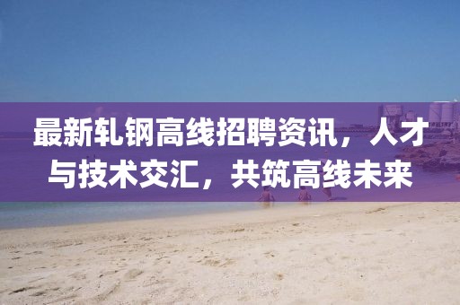 最新軋鋼高線招聘資訊，人才與技術(shù)交匯，共筑高線未來