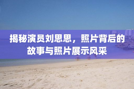 揭秘演員劉思思，照片背后的故事與照片展示風(fēng)采