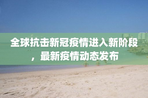 全球抗擊新冠疫情進入新階段，最新疫情動態(tài)發(fā)布