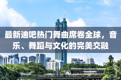 最新迪吧熱門舞曲席卷全球，音樂、舞蹈與文化的完美交融