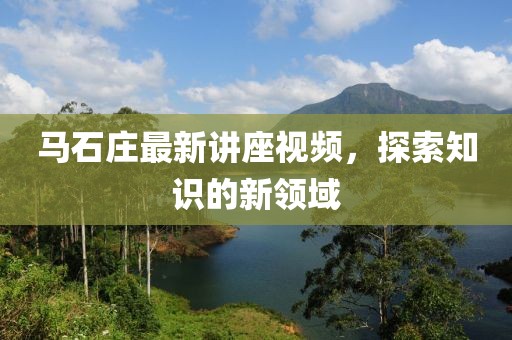 馬石莊最新講座視頻，探索知識(shí)的新領(lǐng)域