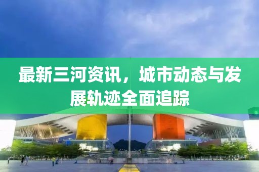 最新三河資訊，城市動(dòng)態(tài)與發(fā)展軌跡全面追蹤