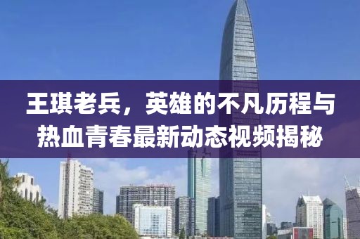 王琪老兵，英雄的不凡歷程與熱血青春最新動(dòng)態(tài)視頻揭秘