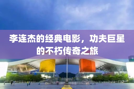李連杰的經(jīng)典電影，功夫巨星的不朽傳奇之旅