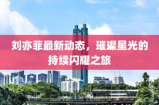 劉亦菲最新動(dòng)態(tài)，璀璨星光的持續(xù)閃耀之旅