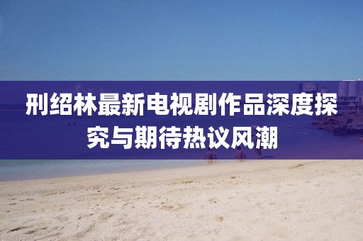 刑紹林最新電視劇作品深度探究與期待熱議風(fēng)潮