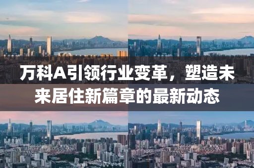 萬科A引領行業(yè)變革，塑造未來居住新篇章的最新動態(tài)