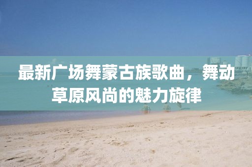 最新廣場(chǎng)舞蒙古族歌曲，舞動(dòng)草原風(fēng)尚的魅力旋律