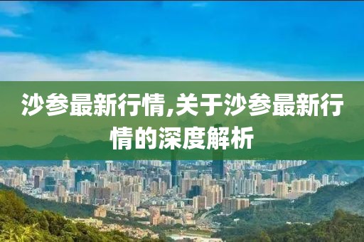 沙參最新行情,關(guān)于沙參最新行情的深度解析
