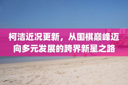 柯潔近況更新，從圍棋巔峰邁向多元發(fā)展的跨界新星之路