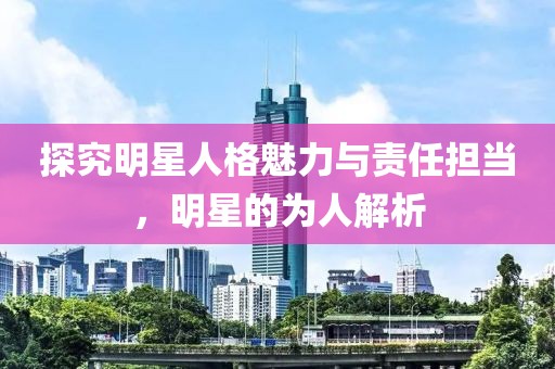 探究明星人格魅力與責(zé)任擔(dān)當(dāng)，明星的為人解析