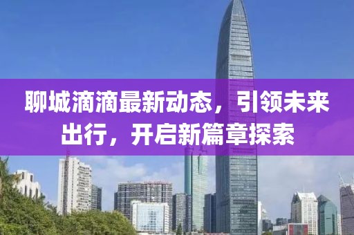 聊城滴滴最新動(dòng)態(tài)，引領(lǐng)未來(lái)出行，開(kāi)啟新篇章探索