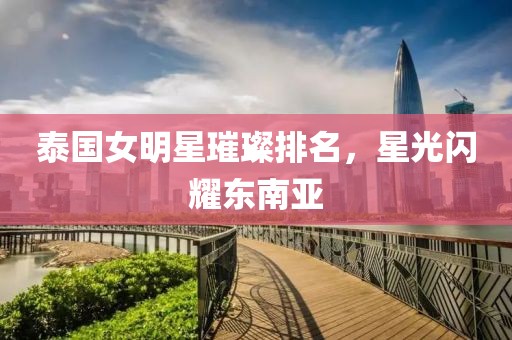 泰國(guó)女明星璀璨排名，星光閃耀東南亞
