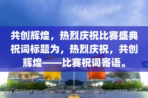 共創(chuàng)輝煌，熱烈慶祝比賽盛典祝詞標(biāo)題為，熱烈慶祝，共創(chuàng)輝煌——比賽祝詞寄語。