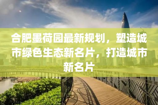 合肥墨荷園最新規(guī)劃，塑造城市綠色生態(tài)新名片，打造城市新名片
