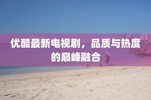 優(yōu)酷最新電視劇，品質(zhì)與熱度的巔峰融合