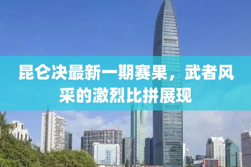 昆侖決最新一期賽果，武者風(fēng)采的激烈比拼展現(xiàn)